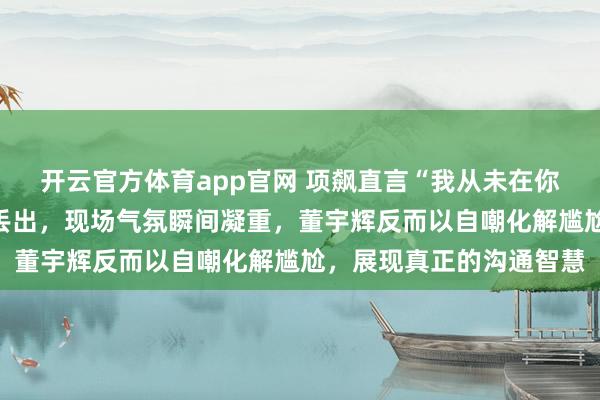 开云官方体育app官网 项飙直言“我从未在你直播间下单”，这句话丢出，现场气氛瞬间凝重，董宇辉反而以自嘲化解尴尬，展现真正的沟通智慧