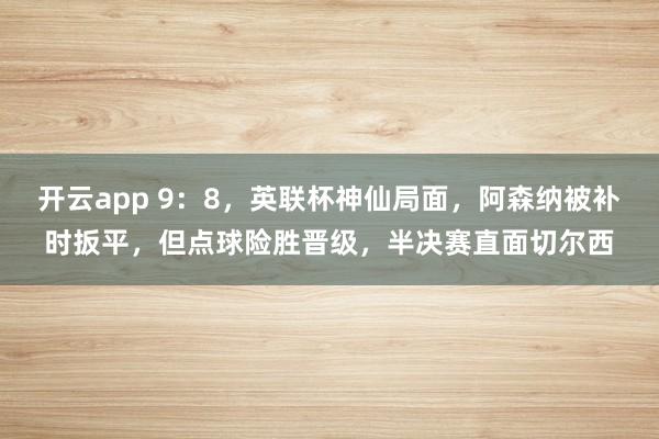 开云app 9：8，英联杯神仙局面，阿森纳被补时扳平，但点球险胜晋级，半决赛直面切尔西