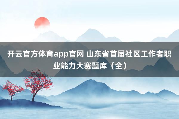 开云官方体育app官网 山东省首届社区工作者职业能力大赛题库（全）
