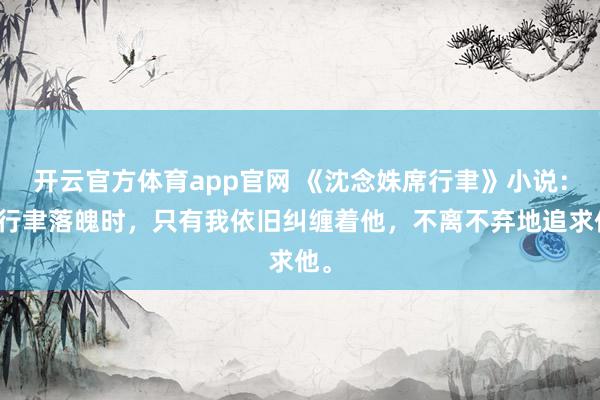 开云官方体育app官网 《沈念姝席行聿》小说:席行聿落魄时,只有我依旧纠缠着他,不离不弃地追求他。