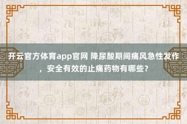 开云官方体育app官网 降尿酸期间痛风急性发作，安全有效的止痛药物有哪些？
