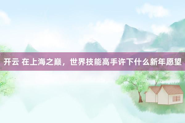 开云 在上海之巅，世界技能高手许下什么新年愿望