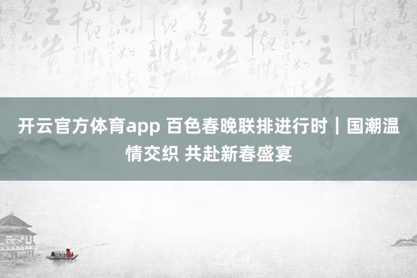 开云官方体育app 百色春晚联排进行时｜国潮温情交织 共赴新春盛宴
