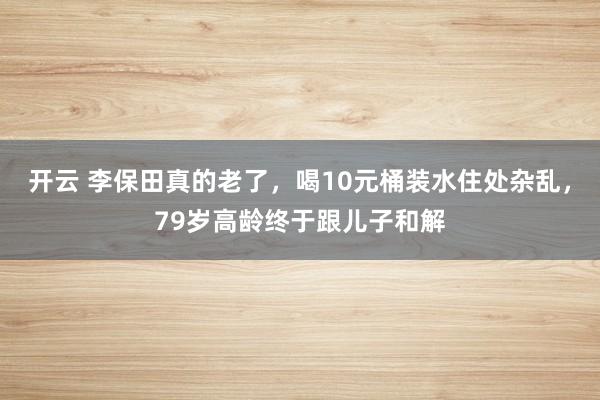 开云 李保田真的老了，喝10元桶装水住处杂乱，79岁高龄终于跟儿子和解