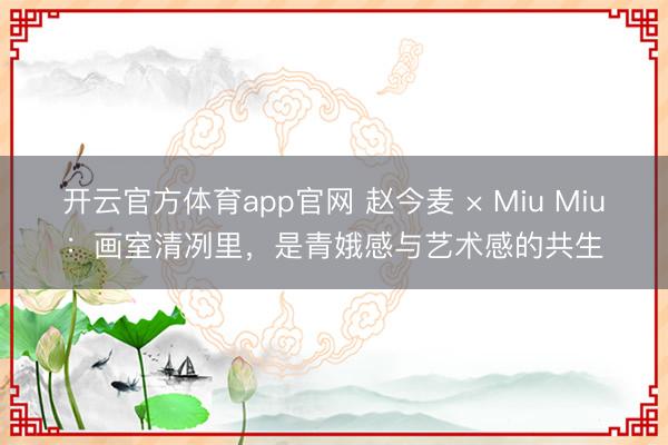 开云官方体育app官网 赵今麦 × Miu Miu:画室清冽里,是青娥感与艺术感的共生