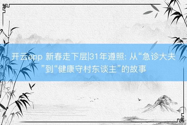 开云app 新春走下层|31年遵照: 从“急诊大夫”到“健康守村东谈主”的故事
