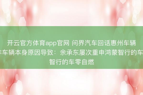 开云官方体育app官网 问界汽车回话惠州车辆生气 非车辆本身原因导致:余承东屡次重申鸿蒙智行的车零自燃