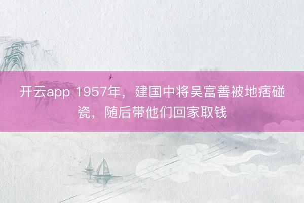 开云app 1957年,建国中将吴富善被地痞碰瓷,随后带他们回家取钱