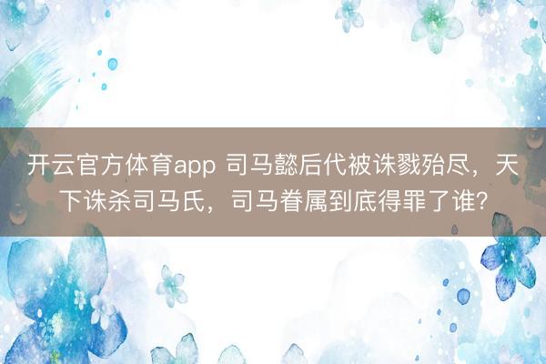 开云官方体育app 司马懿后代被诛戮殆尽，天下诛杀司马氏，司马眷属到底得罪了谁？